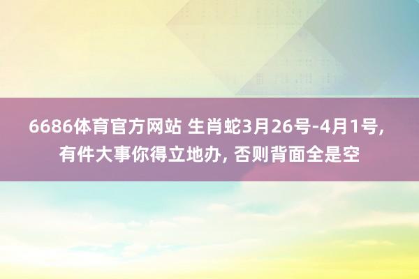 6686体育官方网站 生肖蛇3月26号-4月1号， 有件大事你得立地办， 否则背面全是空