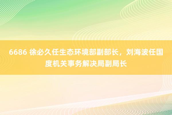 6686 徐必久任生态环境部副部长，<a href=