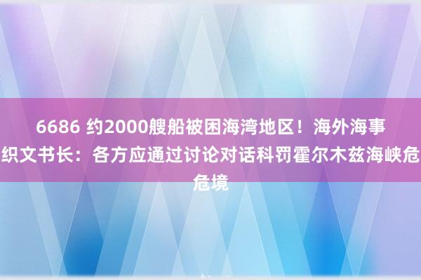 6686 约2000艘船被困海湾地区！海外海事组织文书长：各方应通过讨论对话科罚霍尔木兹海峡危境