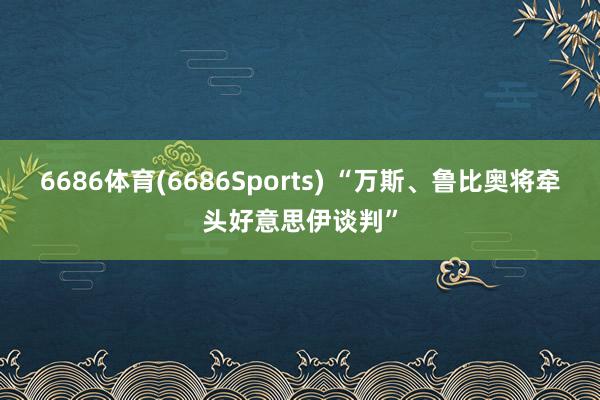 6686体育(6686Sports) “万斯、鲁比奥将牵头好意思伊谈判”