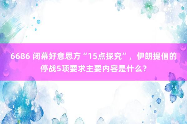 6686 闭幕好意思方“15点探究”，伊朗提倡的停战5项要求主要内容是什么？