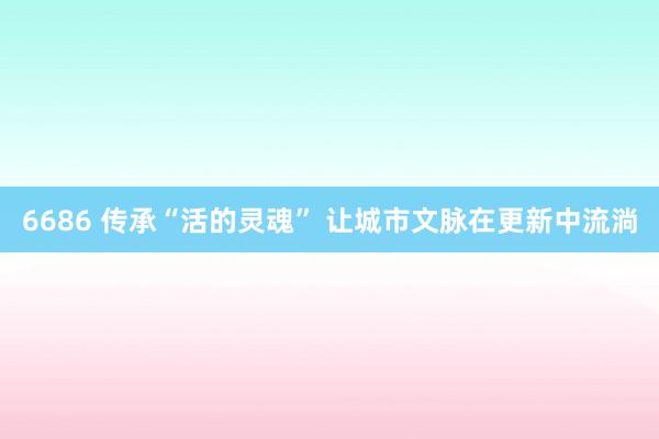 6686 传承“活的灵魂” 让城市文脉在更新中流淌