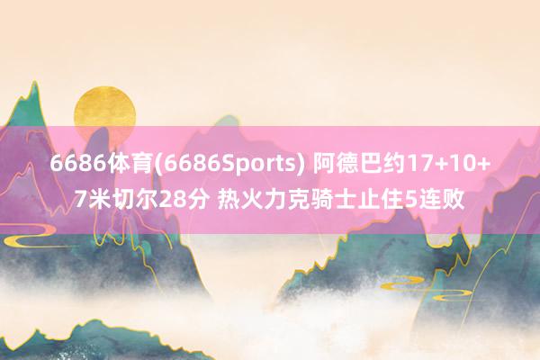 6686体育(6686Sports) 阿德巴约17+10+7米切尔28分 热火力克骑士止住5连败