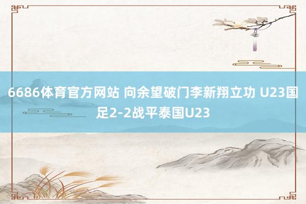 6686体育官方网站 向余望破门李新翔立功 U23国足2-2战平泰国U23