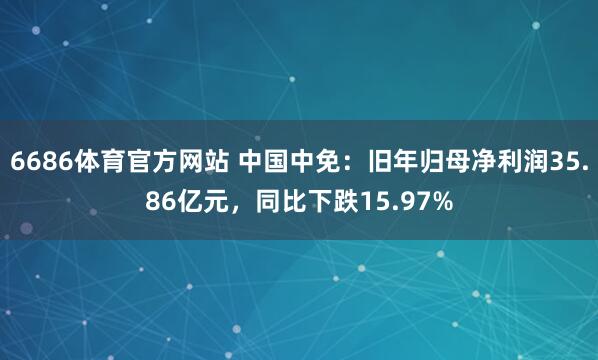 6686体育官方网站 中国中免：旧年归母净利润35.86亿元，同比下跌15.97%