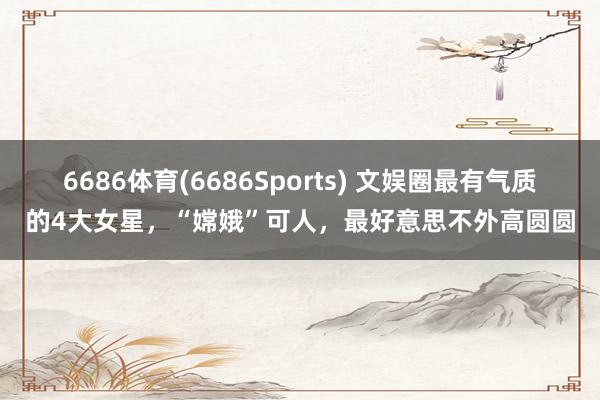 6686体育(6686Sports) 文娱圈最有气质的4大女星，“嫦娥”可人，最好意思不外高圆圆