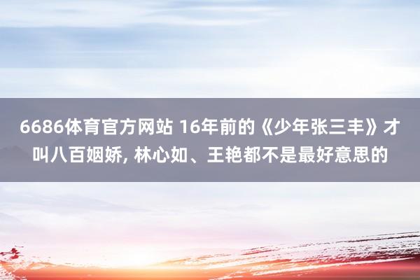 6686体育官方网站 16年前的《少年张三丰》才叫八百姻娇， 林心如、王艳都不是最好意思的
