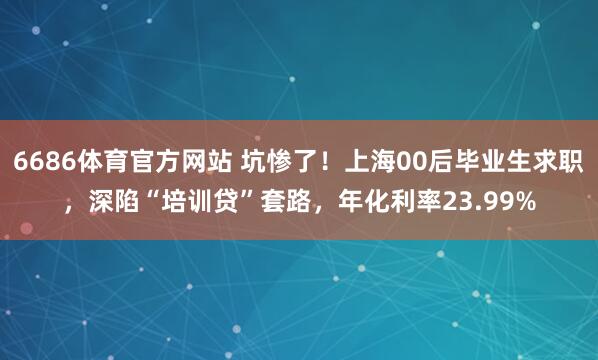 6686体育官方网站 坑惨了！上海00后毕业生求职，深陷“培训贷”套路，年化利率23.99%
