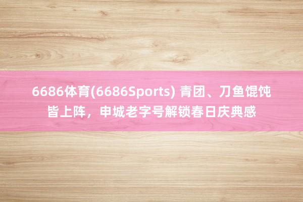 6686体育(6686Sports) 青团、刀鱼馄饨皆上阵，申城老字号解锁春日庆典感