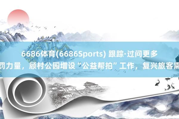 6686体育(6686Sports) 跟踪·过问更多处罚力量，顾村公园增设“公益帮拍”工作，复兴旅客需求