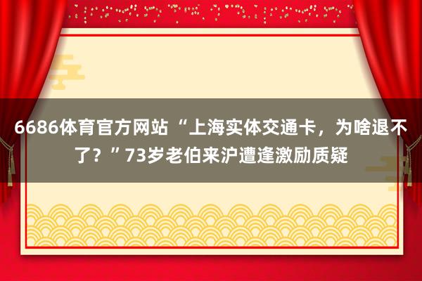 6686体育官方网站 “上海实体交通卡，为啥退不了？”73岁老伯来沪遭逢激励质疑