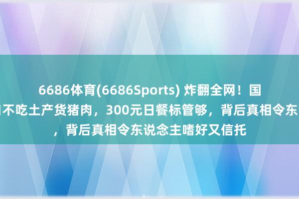 6686体育(6686Sports) 炸翻全网！国乒成都集训却一口不吃土产货猪肉，300元日餐标管够，背后真相令东说念主嗜好又信托
