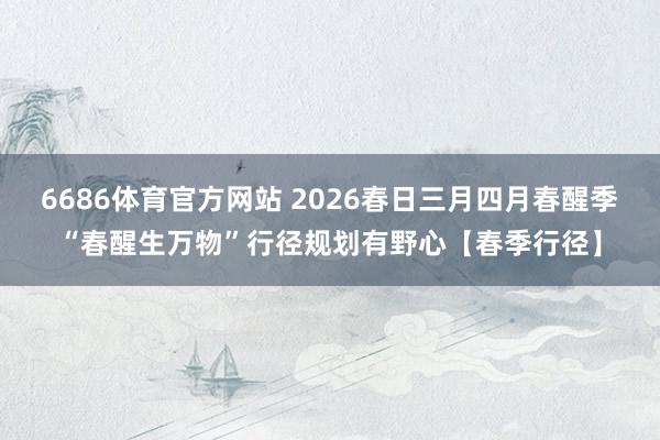 6686体育官方网站 2026春日三月四月春醒季“春醒生万物”行径规划有野心【春季行径】