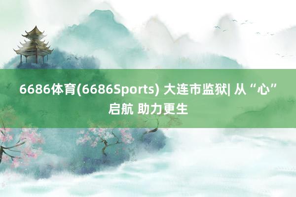 6686体育(6686Sports) 大连市监狱| 从“心”启航 助力更生