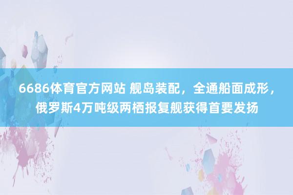 6686体育官方网站 舰岛装配，全通船面成形，俄罗斯4万吨级两栖报复舰获得首要发扬