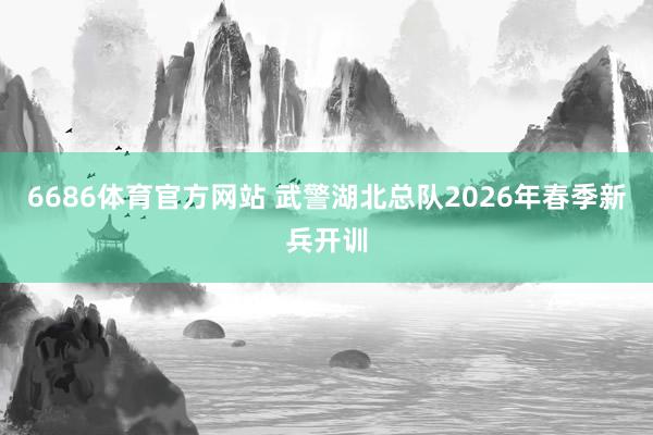 6686体育官方网站 武警湖北总队2026年春季新兵开训