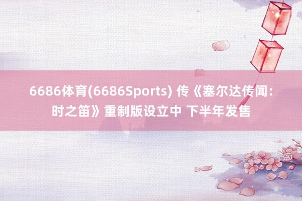 6686体育(6686Sports) 传《塞尔达传闻：时之笛》重制版设立中 下半年发售