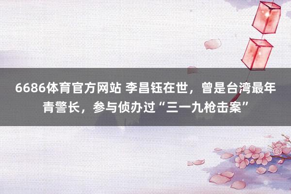 6686体育官方网站 李昌钰在世，曾是台湾最年青警长，参与侦办过“三一九枪击案”