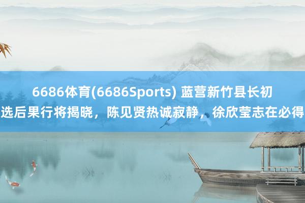 6686体育(6686Sports) 蓝营新竹县长初选后果行将揭晓，陈见贤热诚寂静，徐欣莹志在必得