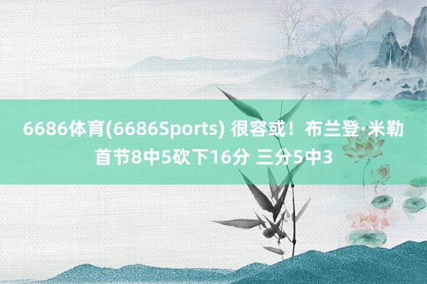 6686体育(6686Sports) 很容或！布兰登·米勒首节8中5砍下16分 三分5中3