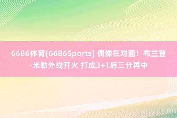 6686体育(6686Sports) 偶像在对面！布兰登·米勒外线开火 打成3+1后三分再中