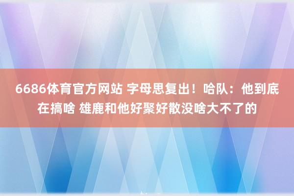 6686体育官方网站 字母思复出！哈队：他到底在搞啥 雄鹿和他好聚好散没啥大不了的