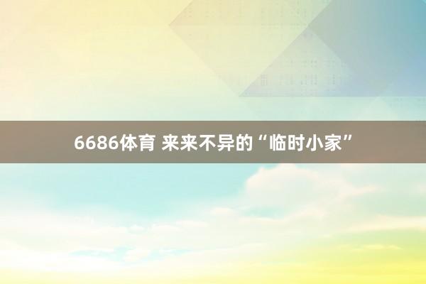 6686体育 来来不异的“临时小家”
