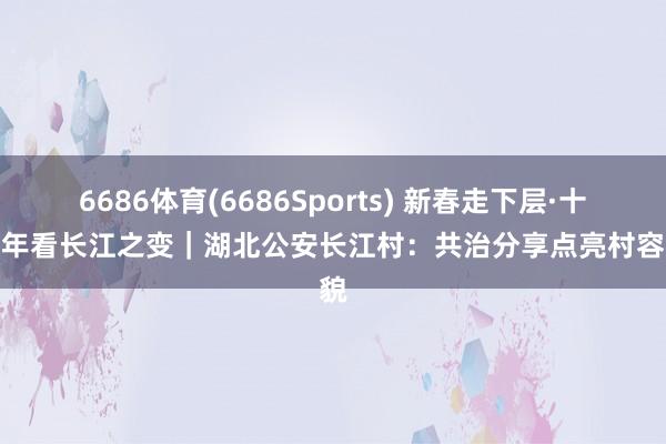 6686体育(6686Sports) 新春走下层·十村十年看长江之变｜湖北公安长江村：共治分享点亮村容村貌