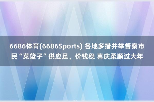 6686体育(6686Sports) 各地多措并举督察市民“菜篮子”供应足、价钱稳 喜庆柔顺过大年