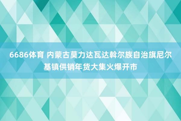 6686体育 内蒙古莫力达瓦达斡尔族自治旗尼尔基镇供销年货大集火爆开市