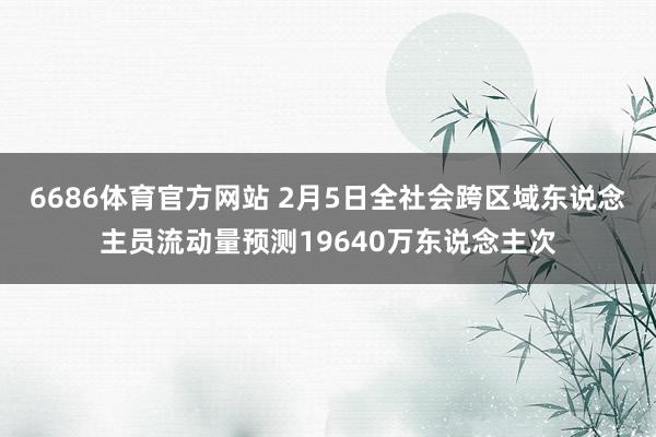 6686体育官方网站 2月5日全社会跨区域东说念主员流动量预测19640万东说念主次
