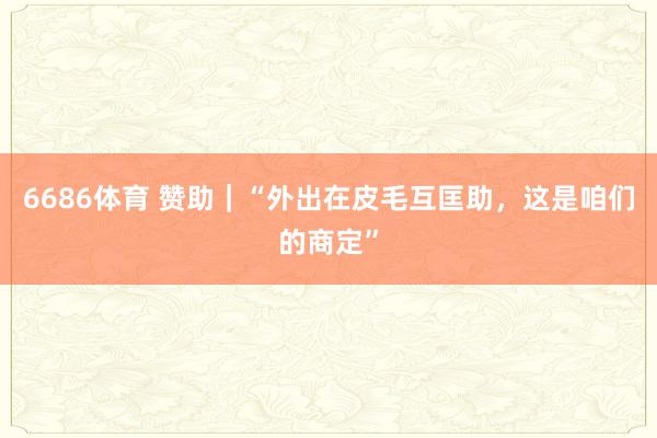 6686体育 赞助｜“外出在皮毛互匡助，这是咱们的商定”