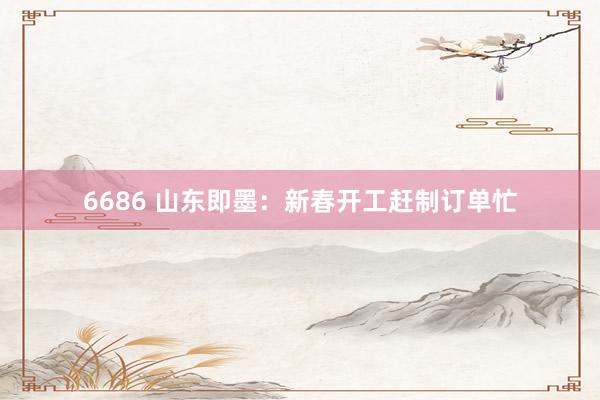 6686 山东即墨：新春开工赶制订单忙