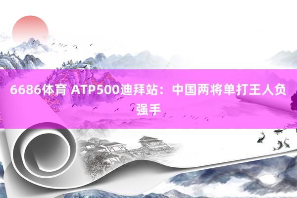 6686体育 ATP500迪拜站：中国两将单打王人负强手