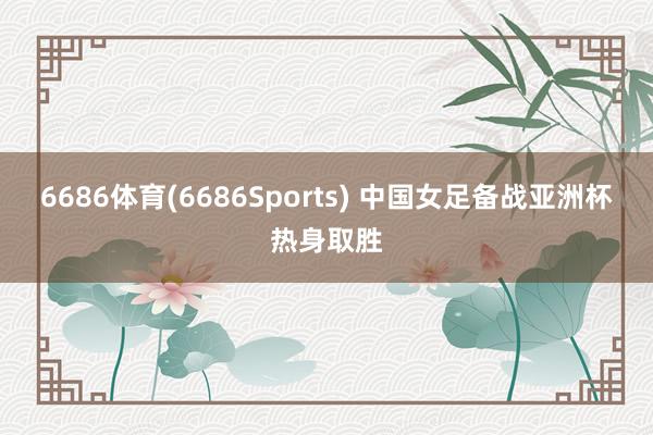 6686体育(6686Sports) 中国女足备战亚洲杯热身取胜