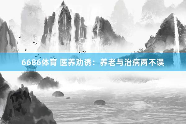 6686体育 医养劝诱：养老与治病两不误