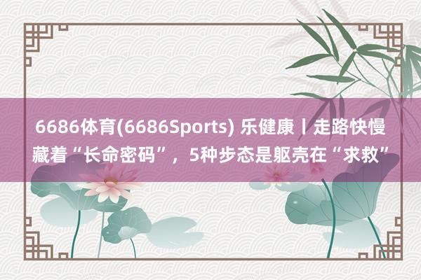 6686体育(6686Sports) 乐健康丨走路快慢藏着“长命密码”，5种步态是躯壳在“求救”