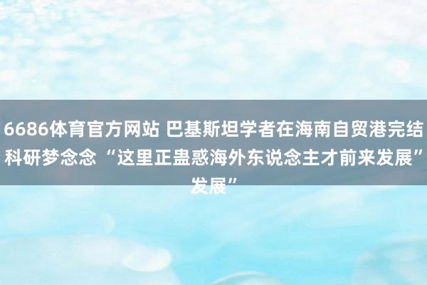 6686体育官方网站 巴基斯坦学者在海南自贸港完结科研梦念念 “这里正蛊惑海外东说念主才前来发展”