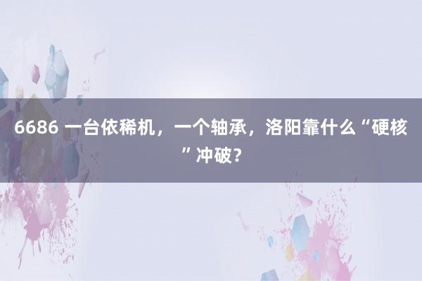 6686 一台依稀机，一个轴承，洛阳靠什么“硬核”冲破？