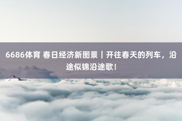 6686体育 春日经济新图景｜开往春天的列车，沿途似锦沿途歌！