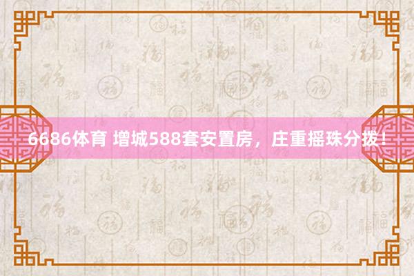 6686体育 增城588套安置房,庄重摇珠分拨!