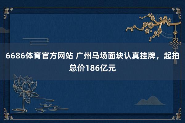 6686体育官方网站 广州马场面块认真挂牌，起拍总价186亿元
