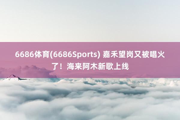 6686体育(6686Sports) 嘉禾望岗又被唱火了！海来阿木新歌上线