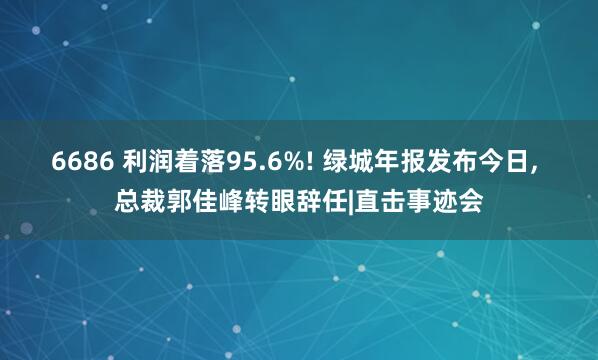 6686 利润着落95.6%! 绿城年报发布今日， 总裁郭佳峰转眼辞任|直击事迹会