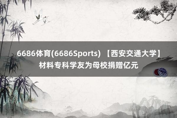 6686体育(6686Sports) 【西安交通大学】材料专科学友为母校捐赠亿元