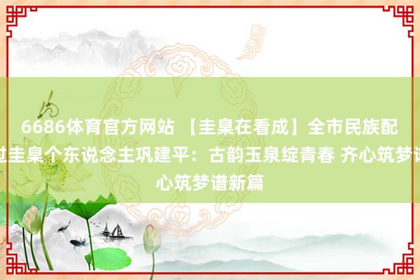 6686体育官方网站 【圭臬在看成】全市民族配合超过圭臬个东说念主巩建平：古韵玉泉绽青春 齐心筑梦谱新篇