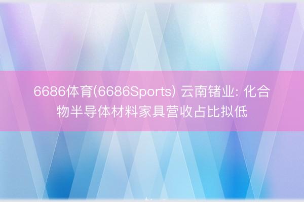 6686体育(6686Sports) 云南锗业: 化合物半导体材料家具营收占比拟低