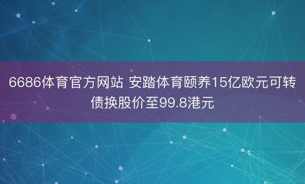 6686体育官方网站 安踏体育颐养15亿欧元可转债换股价至99.8港元