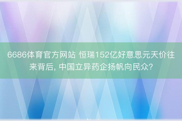 6686体育官方网站 恒瑞152亿好意思元天价往来背后， 中国立异药企扬帆向民众?