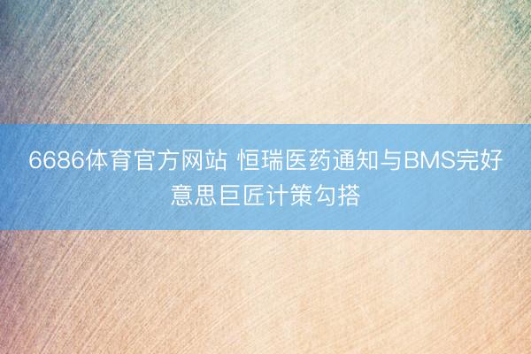 6686体育官方网站 恒瑞医药通知与BMS完好意思巨匠计策勾搭